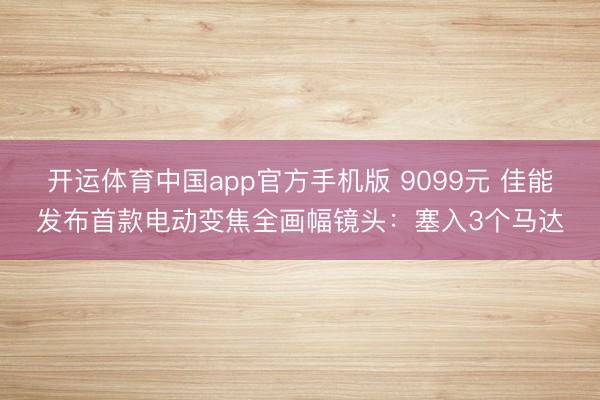 开运体育中国app官方手机版 9099元 佳能发布首款电动变焦全画幅镜头：塞入3个马达