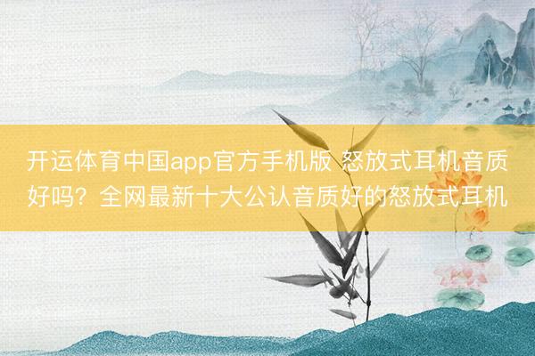 开运体育中国app官方手机版 怒放式耳机音质好吗？全网最新十大公认音质好的怒放式耳机