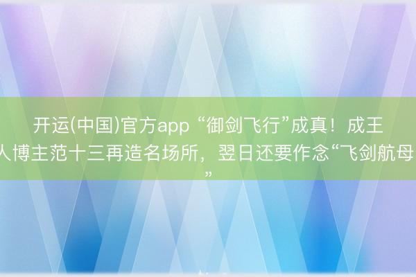 开运(中国)官方app “御剑飞行”成真！成王人博主范十三再造名场所，翌日还要作念“飞剑航母”