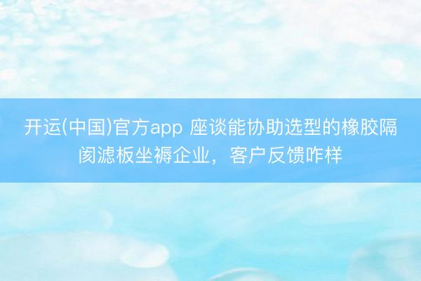 开运(中国)官方app 座谈能协助选型的橡胶隔阂滤板坐褥企业，客户反馈咋样