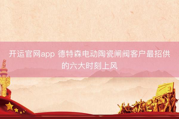 开运官网app 德特森电动陶瓷闸阀客户最招供的六大时刻上风