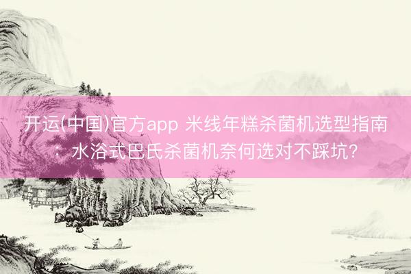 开运(中国)官方app 米线年糕杀菌机选型指南：水浴式巴氏杀菌机奈何选对不踩坑？