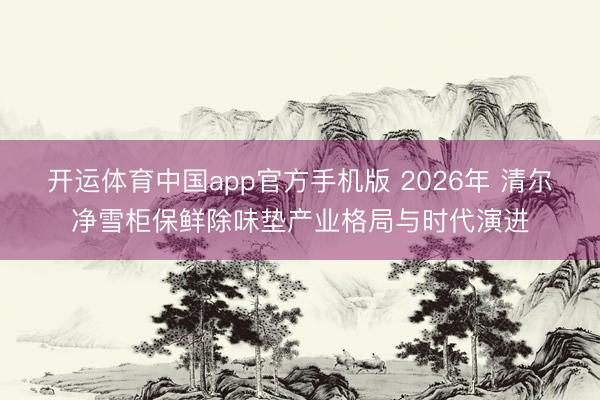 开运体育中国app官方手机版 2026年 清尔净雪柜保鲜除味垫产业格局与时代演进