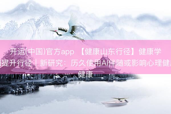 开运(中国)官方app 【健康山东行径】健康学问提升行径｜新研究：历久使用AI伴随或影响心理健康