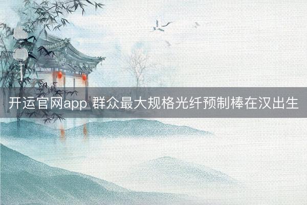 开运官网app 群众最大规格光纤预制棒在汉出生
