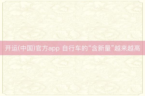 开运(中国)官方app 自行车的“含新量”越来越高