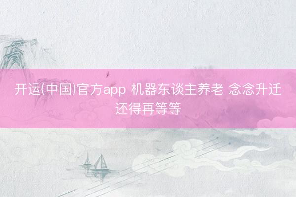 开运(中国)官方app 机器东谈主养老 念念升迁还得再等等