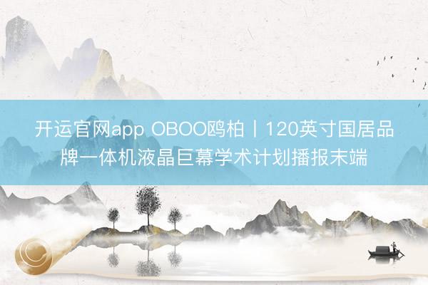 开运官网app OBOO鸥柏丨120英寸国居品牌一体机液晶巨幕学术计划播报末端