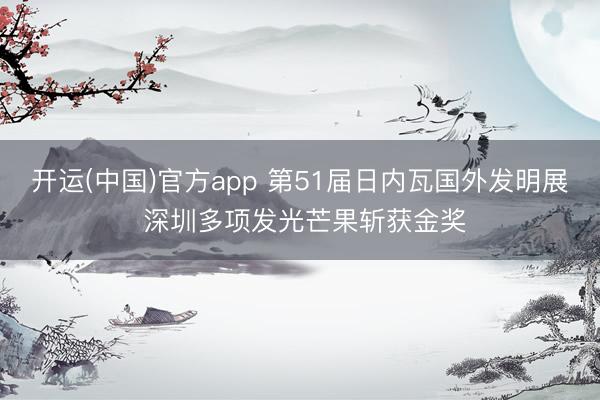 开运(中国)官方app 第51届日内瓦国外发明展 深圳多项发光芒果斩获金奖
