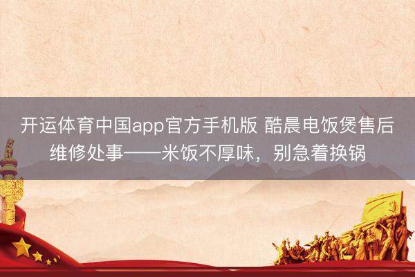 开运体育中国app官方手机版 酷晨电饭煲售后维修处事——米饭不厚味，别急着换锅
