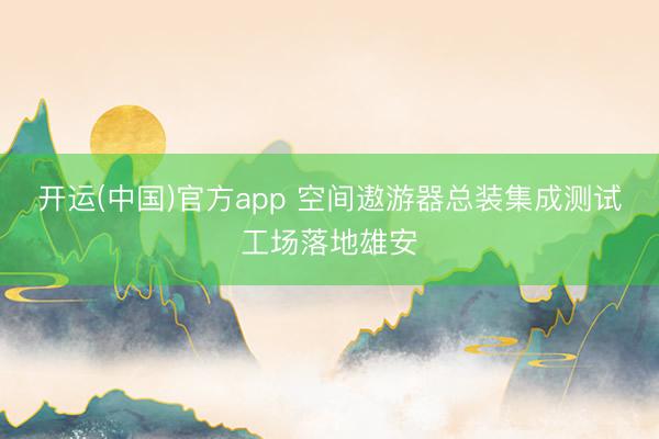 开运(中国)官方app 空间遨游器总装集成测试工场落地雄安