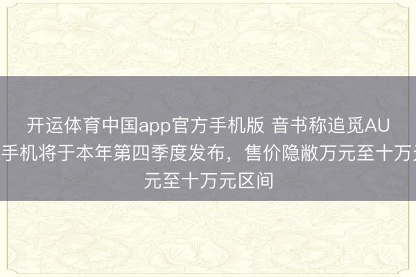 开运体育中国app官方手机版 音书称追觅AURORA手机将于本年第四季度发布，售价隐敝万元至十万元区间