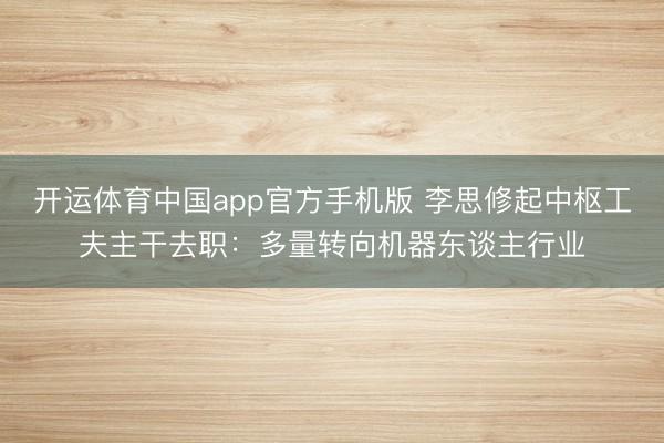 开运体育中国app官方手机版 李思修起中枢工夫主干去职：多量转向机器东谈主行业