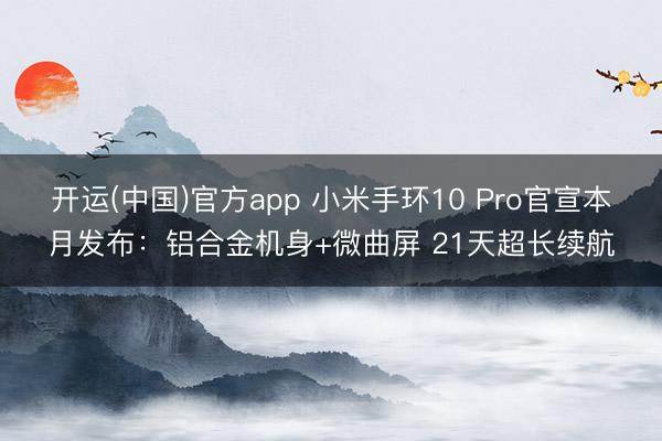 开运(中国)官方app 小米手环10 Pro官宣本月发布：铝合金机身+微曲屏 21天超长续航