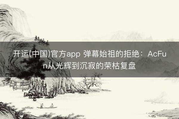 开运(中国)官方app 弹幕始祖的拒绝：AcFun从光辉到沉寂的荣枯复盘