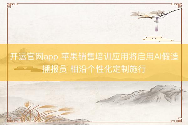 开运官网app 苹果销售培训应用将启用AI假造播报员 相沿个性化定制施行