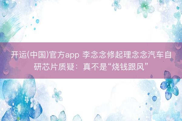 开运(中国)官方app 李念念修起理念念汽车自研芯片质疑：真不是“烧钱跟风”