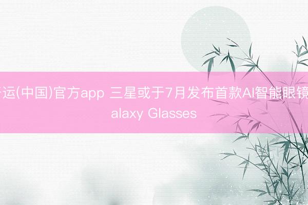 开运(中国)官方app 三星或于7月发布首款AI智能眼镜Galaxy Glasses