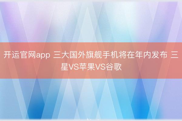 开运官网app 三大国外旗舰手机将在年内发布 三星VS苹果VS谷歌