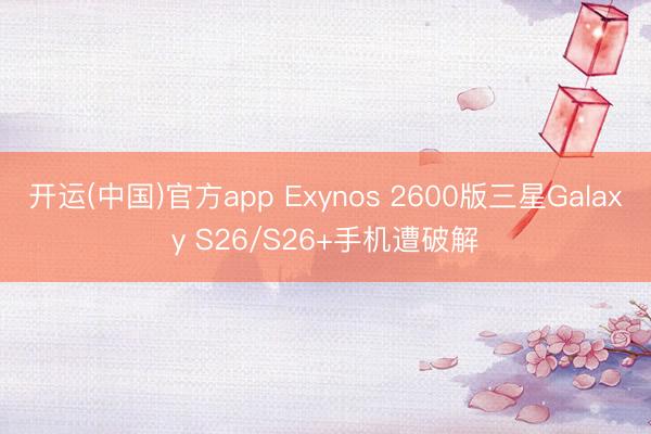 开运(中国)官方app Exynos 2600版三星Galaxy S26/S26+手机遭破解