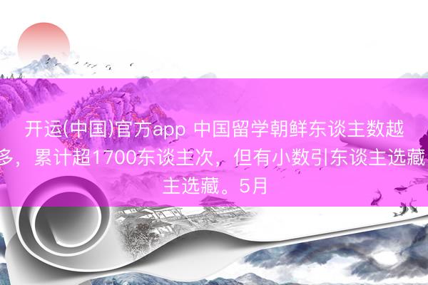 开运(中国)官方app 中国留学朝鲜东谈主数越来越多，累计超1700东谈主次，但有小数引东谈主选藏。5月