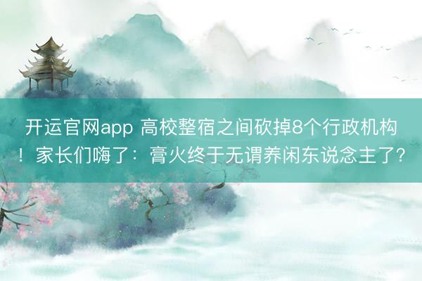 开运官网app 高校整宿之间砍掉8个行政机构！家长们嗨了：膏火终于无谓养闲东说念主了？