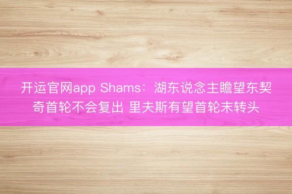 开运官网app Shams：湖东说念主瞻望东契奇首轮不会复出 里夫斯有望首轮末转头