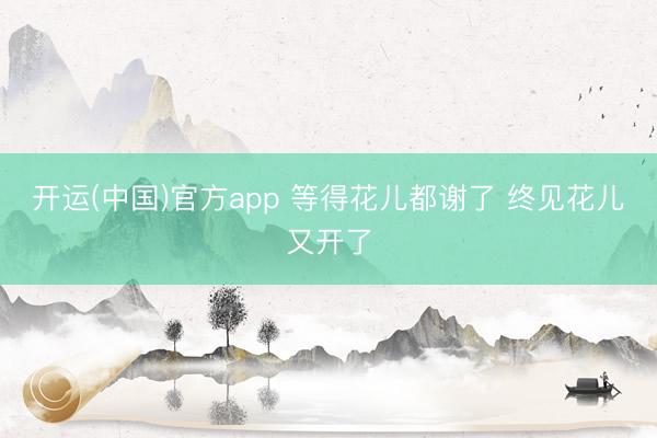 开运(中国)官方app 等得花儿都谢了 终见花儿又开了