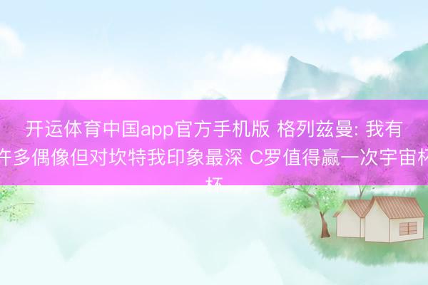 开运体育中国app官方手机版 格列兹曼: 我有许多偶像但对坎特我印象最深 C罗值得赢一次宇宙杯