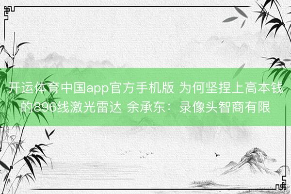 开运体育中国app官方手机版 为何坚捏上高本钱的896线激光雷达 余承东：录像头智商有限