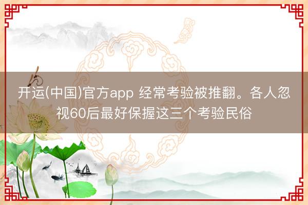 开运(中国)官方app 经常考验被推翻。各人忽视60后最好保握这三个考验民俗