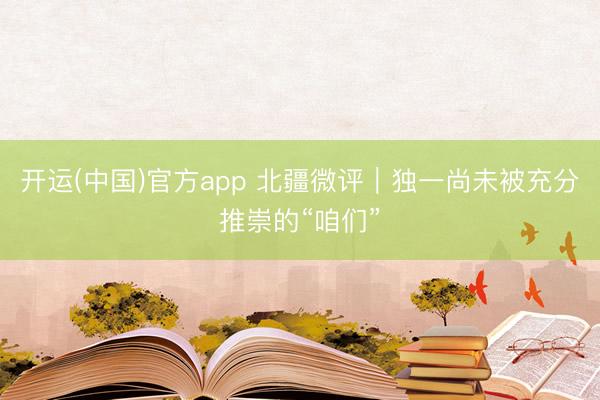 开运(中国)官方app 北疆微评｜独一尚未被充分推崇的“咱们”