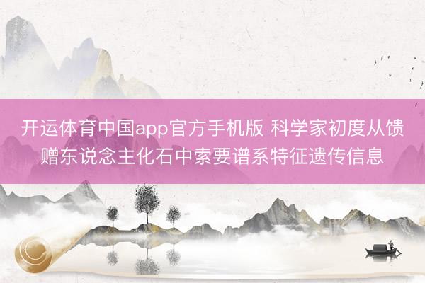 开运体育中国app官方手机版 科学家初度从馈赠东说念主化石中索要谱系特征遗传信息