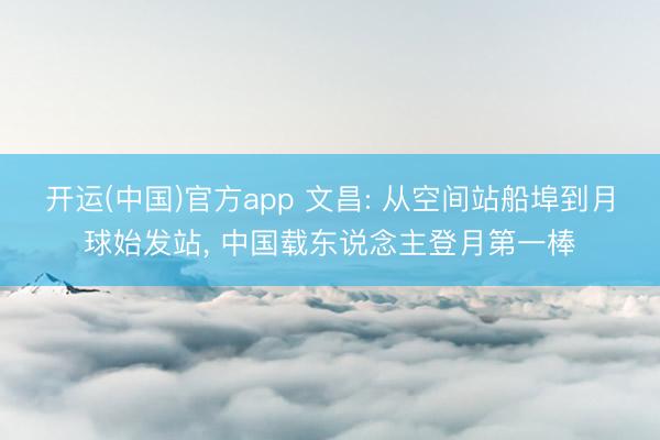 开运(中国)官方app 文昌: 从空间站船埠到月球始发站， 中国载东说念主登月第一棒