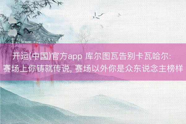 开运(中国)官方app 库尔图瓦告别卡瓦哈尔: 赛场上你铸就传说， 赛场以外你是众东说念主榜样