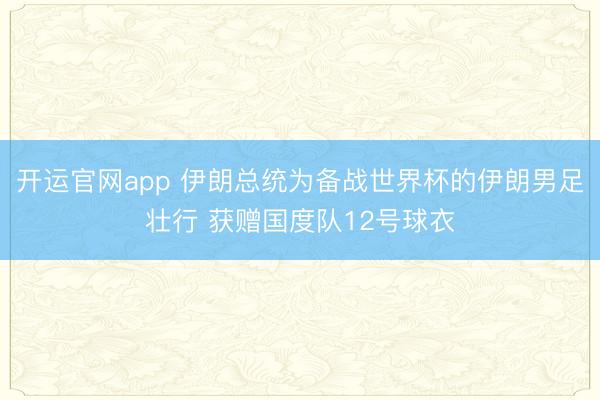 开运官网app 伊朗总统为备战世界杯的伊朗男足壮行 获赠国度队12号球衣