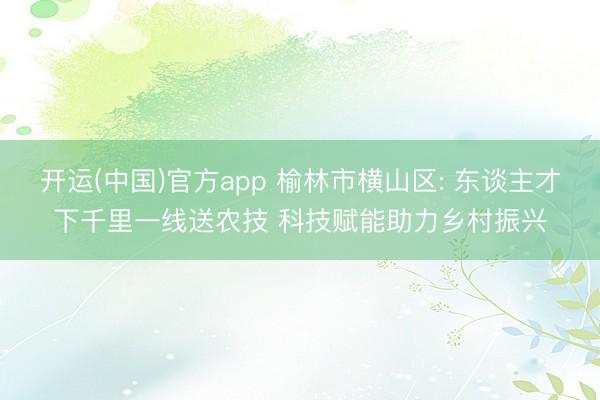 开运(中国)官方app 榆林市横山区: 东谈主才下千里一线送农技 科技赋能助力乡村振兴