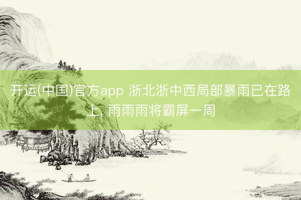 开运(中国)官方app 浙北浙中西局部暴雨已在路上， 雨雨雨将霸屏一周