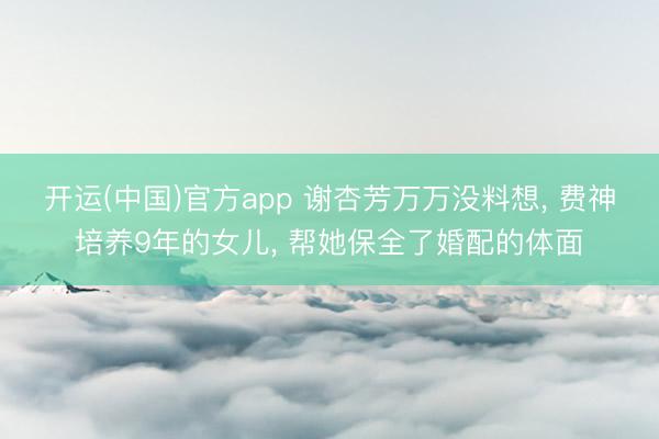开运(中国)官方app 谢杏芳万万没料想， 费神培养9年的女儿， 帮她保全了婚配的体面