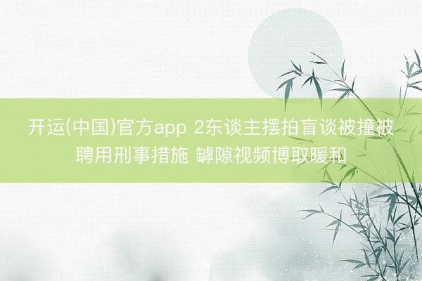 开运(中国)官方app 2东谈主摆拍盲谈被撞被聘用刑事措施 罅隙视频博取暖和