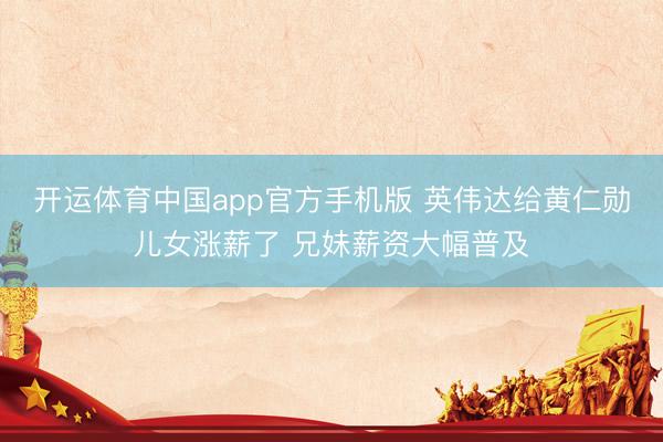 开运体育中国app官方手机版 英伟达给黄仁勋儿女涨薪了 兄妹薪资大幅普及