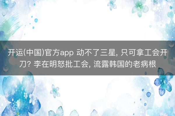 开运(中国)官方app 动不了三星， 只可拿工会开刀? 李在明怒批工会， 流露韩国的老病根