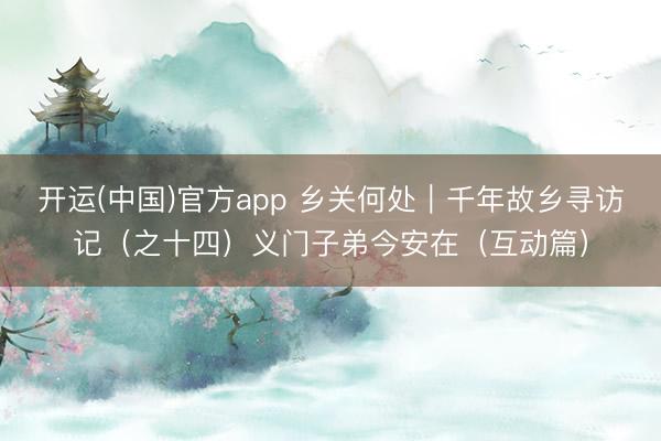 开运(中国)官方app 乡关何处｜千年故乡寻访记（之十四）义门子弟今安在（互动篇）