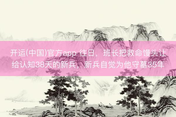 开运(中国)官方app 往日，班长把救命馒头让给认知38天的新兵，新兵自觉为他守墓35年