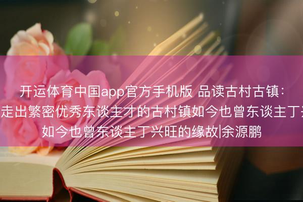 开运体育中国app官方手机版 品读古村古镇：底蕴魔力全王人且走出繁密优秀东谈主才的古村镇如今也曾东谈主丁兴旺的缘故|余源鹏