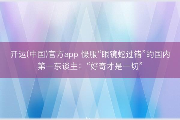 开运(中国)官方app 慑服“眼镜蛇过错”的国内第一东谈主：“好奇才是一切”
