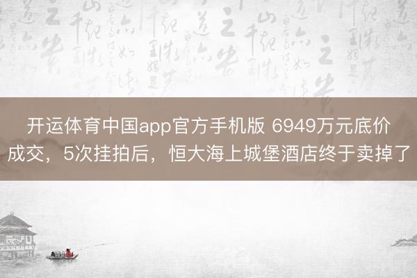 开运体育中国app官方手机版 6949万元底价成交，5次挂拍后，恒大海上城堡酒店终于卖掉了