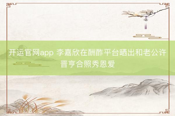 开运官网app 李嘉欣在酬酢平台晒出和老公许晋亨合照秀恩爱