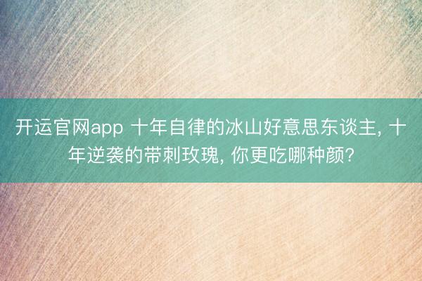 开运官网app 十年自律的冰山好意思东谈主， 十年逆袭的带刺玫瑰， 你更吃哪种颜?