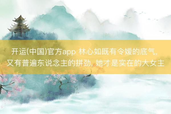 开运(中国)官方app 林心如既有令嫒的底气， 又有普遍东说念主的拼劲， 她才是实在的大女主